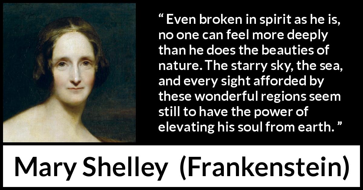 Mary Shelley quote about beauty from Frankenstein - Even broken in spirit as he is, no one can feel more deeply than he does the beauties of nature. The starry sky, the sea, and every sight afforded by these wonderful regions seem still to have the power of elevating his soul from earth.