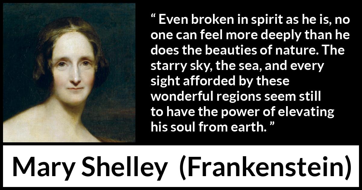 Mary Shelley quote about beauty from Frankenstein - Even broken in spirit as he is, no one can feel more deeply than he does the beauties of nature. The starry sky, the sea, and every sight afforded by these wonderful regions seem still to have the power of elevating his soul from earth.