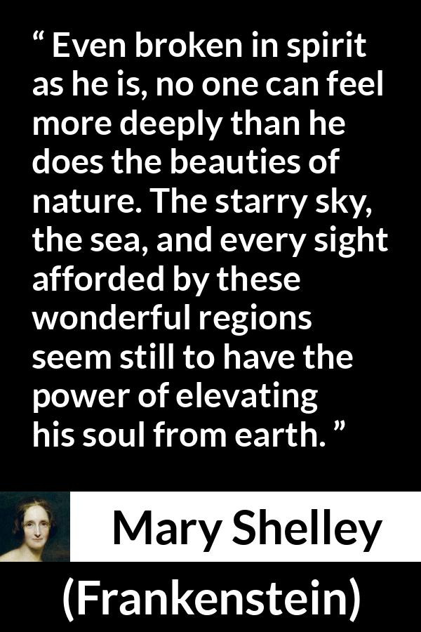 Mary Shelley quote about beauty from Frankenstein - Even broken in spirit as he is, no one can feel more deeply than he does the beauties of nature. The starry sky, the sea, and every sight afforded by these wonderful regions seem still to have the power of elevating his soul from earth.