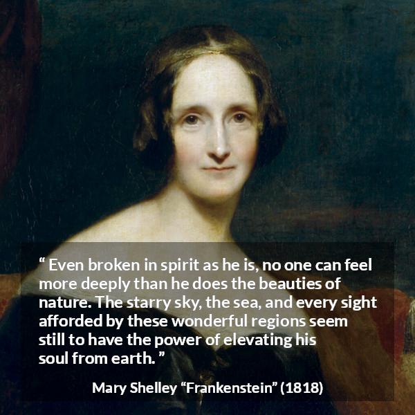 Mary Shelley quote about beauty from Frankenstein - Even broken in spirit as he is, no one can feel more deeply than he does the beauties of nature. The starry sky, the sea, and every sight afforded by these wonderful regions seem still to have the power of elevating his soul from earth.