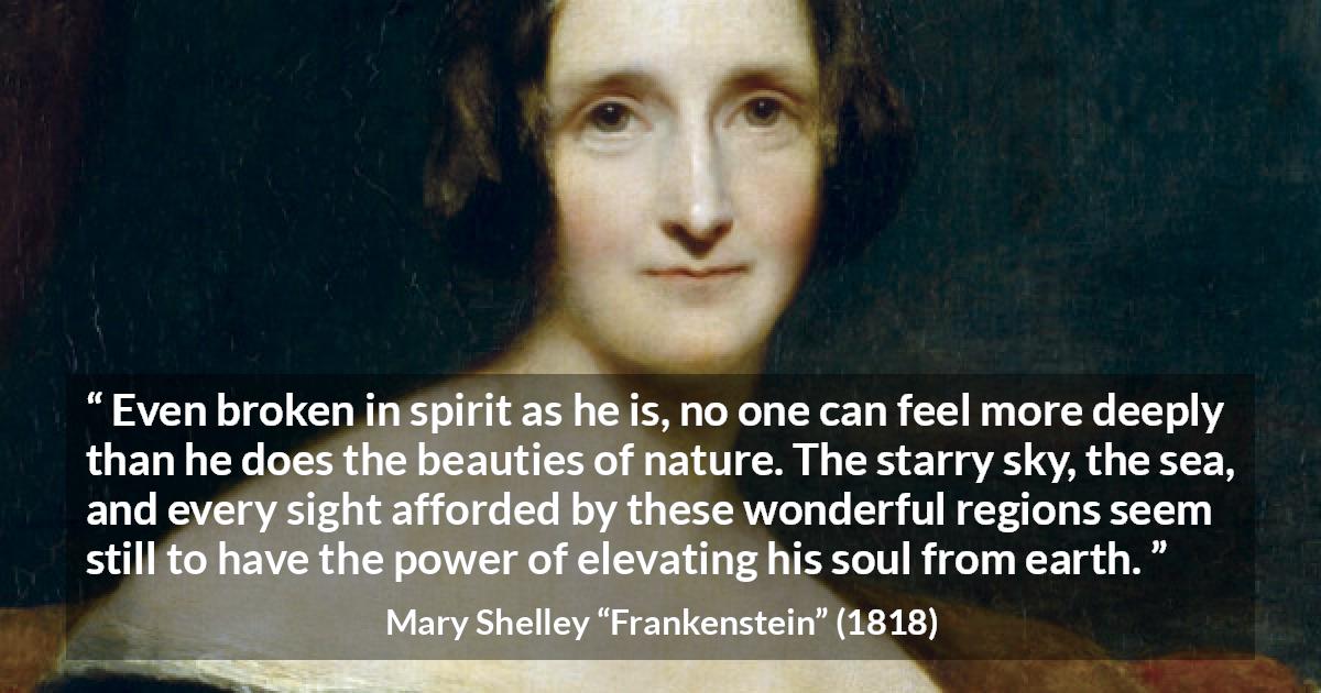 Mary Shelley quote about beauty from Frankenstein - Even broken in spirit as he is, no one can feel more deeply than he does the beauties of nature. The starry sky, the sea, and every sight afforded by these wonderful regions seem still to have the power of elevating his soul from earth.