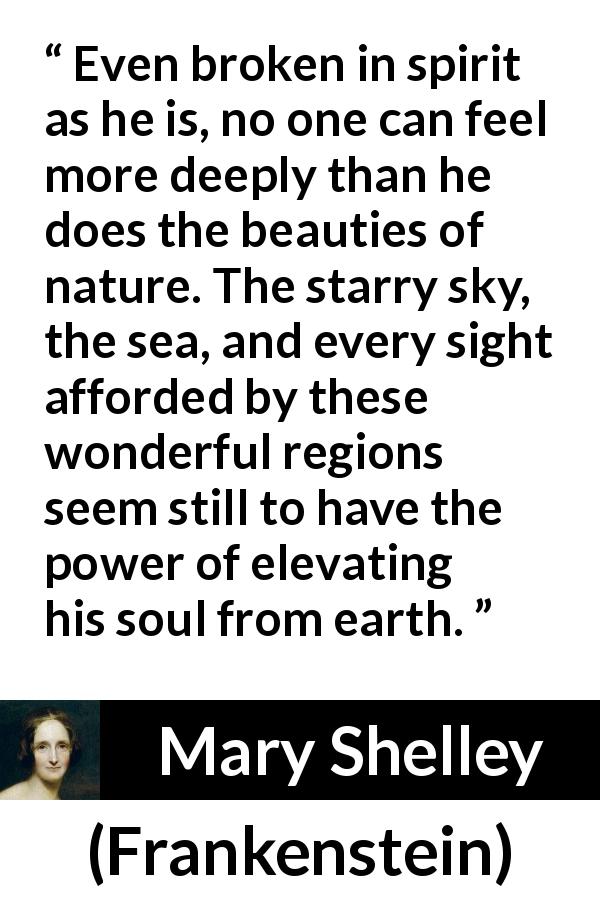 Mary Shelley quote about beauty from Frankenstein - Even broken in spirit as he is, no one can feel more deeply than he does the beauties of nature. The starry sky, the sea, and every sight afforded by these wonderful regions seem still to have the power of elevating his soul from earth.