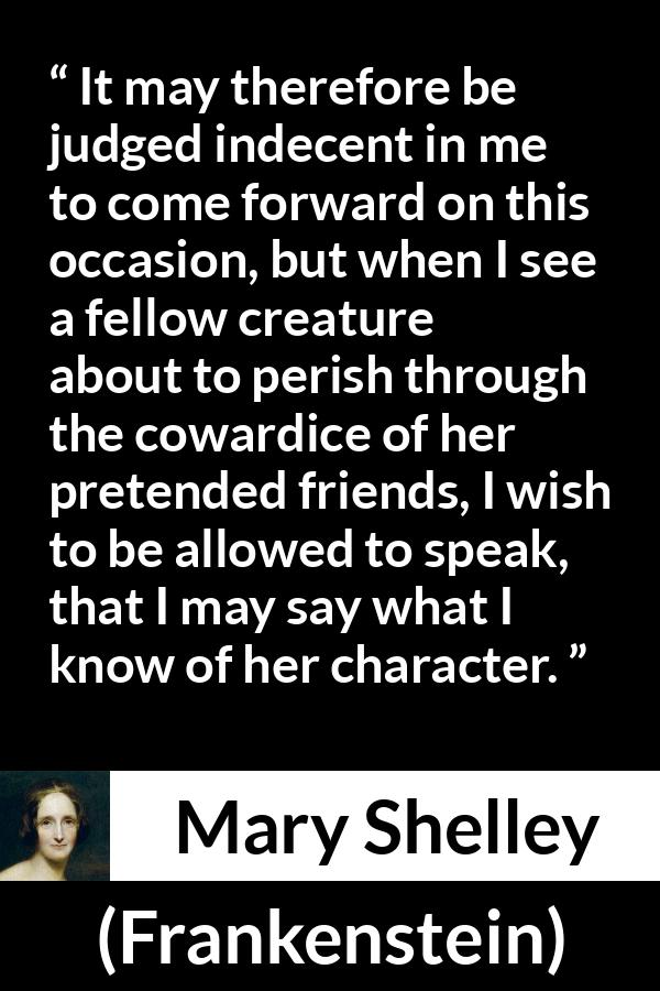 Mary Shelley quote about friendship from Frankenstein - It may therefore be judged indecent in me to come forward on this occasion, but when I see a fellow creature about to perish through the cowardice of her pretended friends, I wish to be allowed to speak, that I may say what I know of her character.