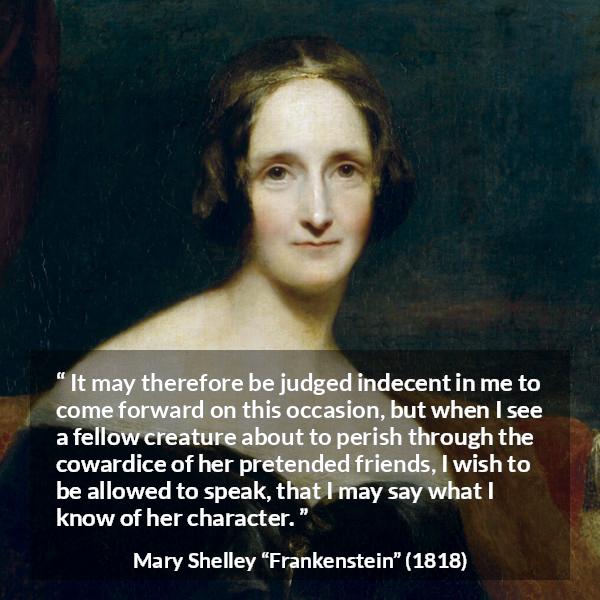 Mary Shelley quote about friendship from Frankenstein - It may therefore be judged indecent in me to come forward on this occasion, but when I see a fellow creature about to perish through the cowardice of her pretended friends, I wish to be allowed to speak, that I may say what I know of her character.