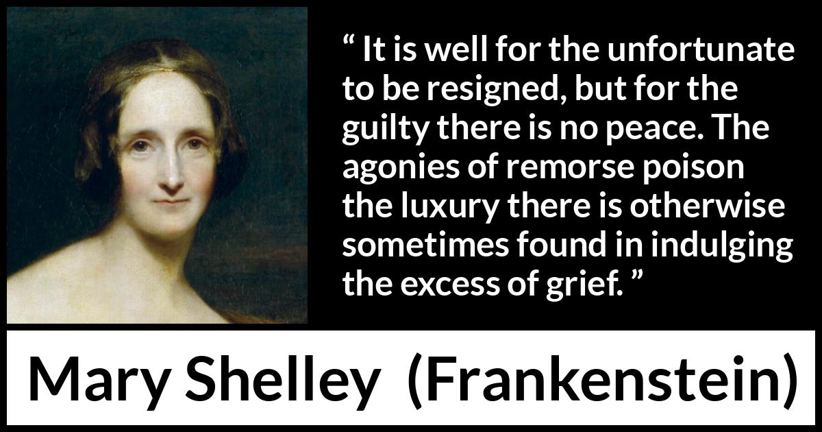 Mary Shelley quote about grief from Frankenstein - It is well for the unfortunate to be resigned, but for the guilty there is no peace. The agonies of remorse poison the luxury there is otherwise sometimes found in indulging the excess of grief.