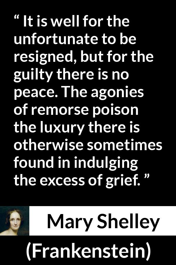 Mary Shelley quote about grief from Frankenstein - It is well for the unfortunate to be resigned, but for the guilty there is no peace. The agonies of remorse poison the luxury there is otherwise sometimes found in indulging the excess of grief.