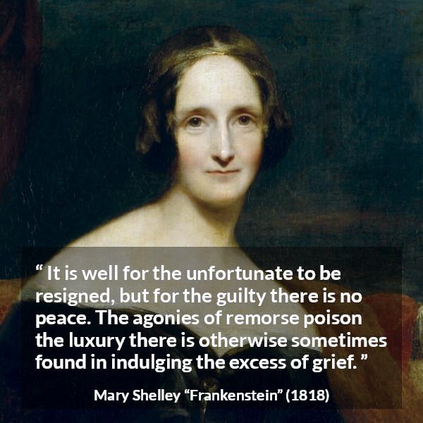 Mary Shelley quote about grief from Frankenstein - It is well for the unfortunate to be resigned, but for the guilty there is no peace. The agonies of remorse poison the luxury there is otherwise sometimes found in indulging the excess of grief.