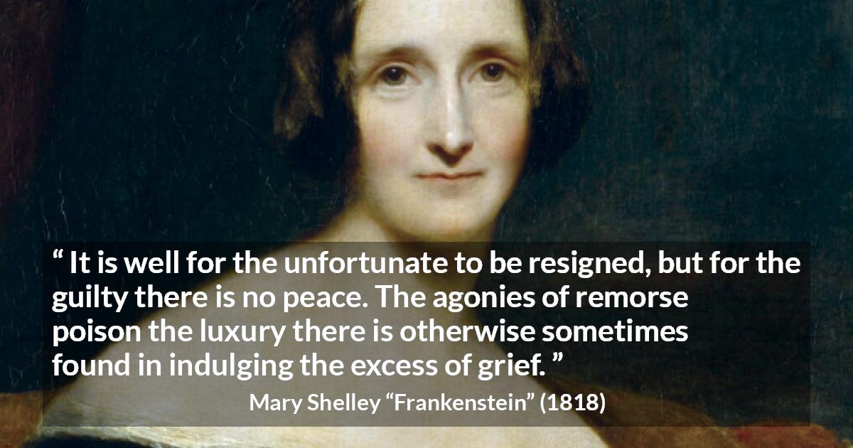 Mary Shelley quote about grief from Frankenstein - It is well for the unfortunate to be resigned, but for the guilty there is no peace. The agonies of remorse poison the luxury there is otherwise sometimes found in indulging the excess of grief.