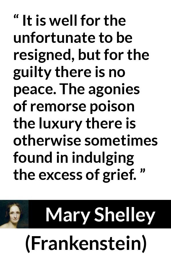 Mary Shelley quote about grief from Frankenstein - It is well for the unfortunate to be resigned, but for the guilty there is no peace. The agonies of remorse poison the luxury there is otherwise sometimes found in indulging the excess of grief.