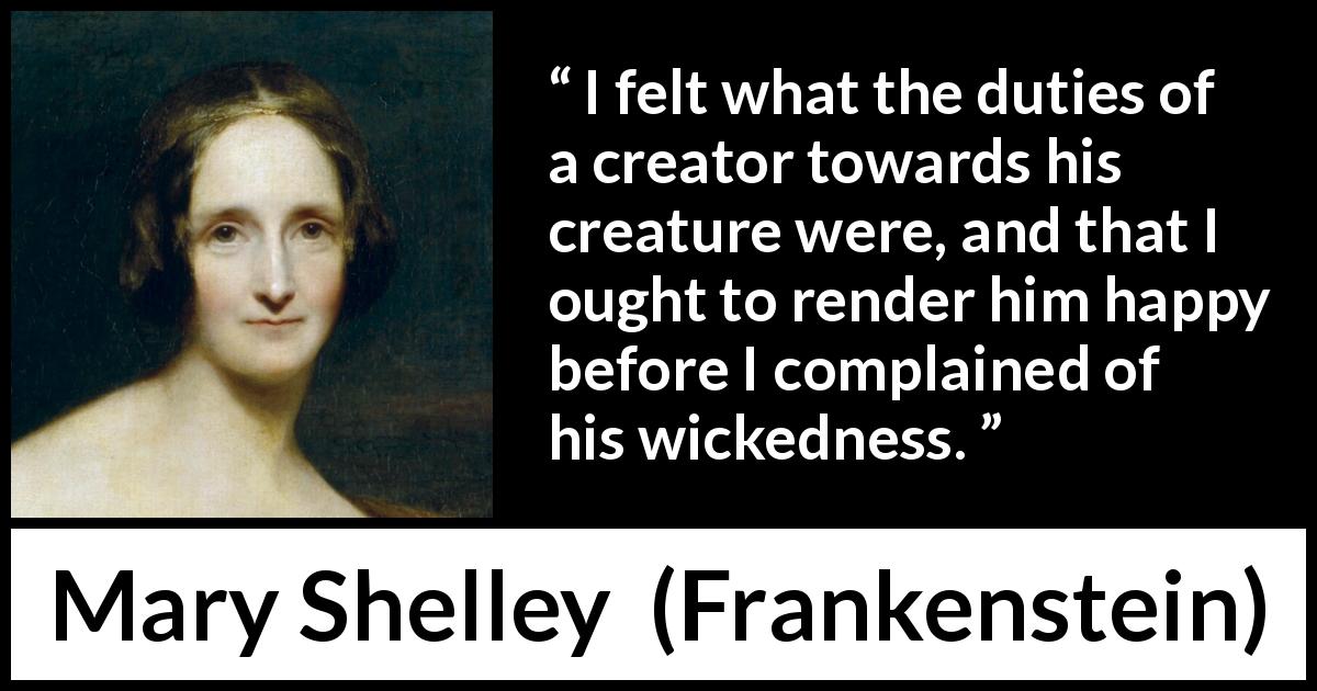 Mary Shelley quote about happiness from Frankenstein - I felt what the duties of a creator towards his creature were, and that I ought to render him happy before I complained of his wickedness.