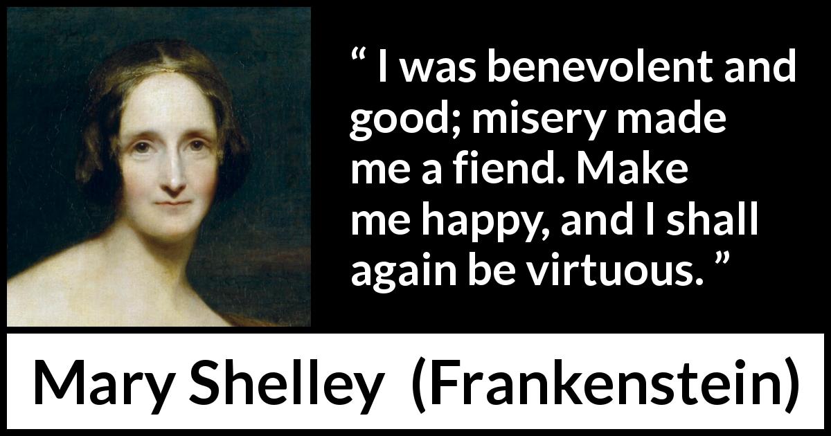 Mary Shelley quote about happiness from Frankenstein - I was benevolent and good; misery made me a fiend. Make me happy, and I shall again be virtuous.