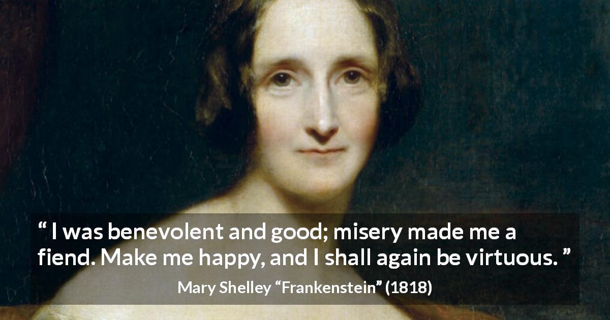 Mary Shelley quote about happiness from Frankenstein - I was benevolent and good; misery made me a fiend. Make me happy, and I shall again be virtuous.