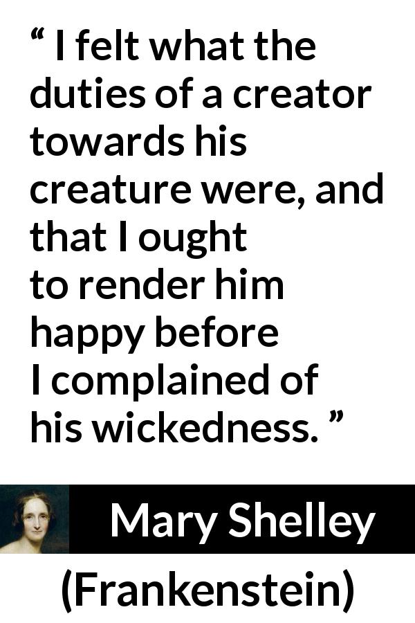 Mary Shelley quote about happiness from Frankenstein - I felt what the duties of a creator towards his creature were, and that I ought to render him happy before I complained of his wickedness.