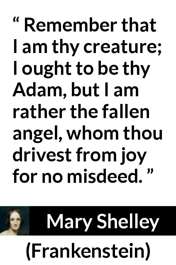 Mary Shelley quote about joy from Frankenstein - Remember that I am thy creature; I ought to be thy Adam, but I am rather the fallen angel, whom thou drivest from joy for no misdeed.