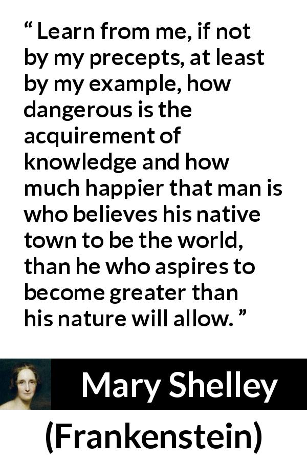 Mary Shelley quote about knowledge from Frankenstein - Learn from me, if not by my precepts, at least by my example, how dangerous is the acquirement of knowledge and how much happier that man is who believes his native town to be the world, than he who aspires to become greater than his nature will allow.