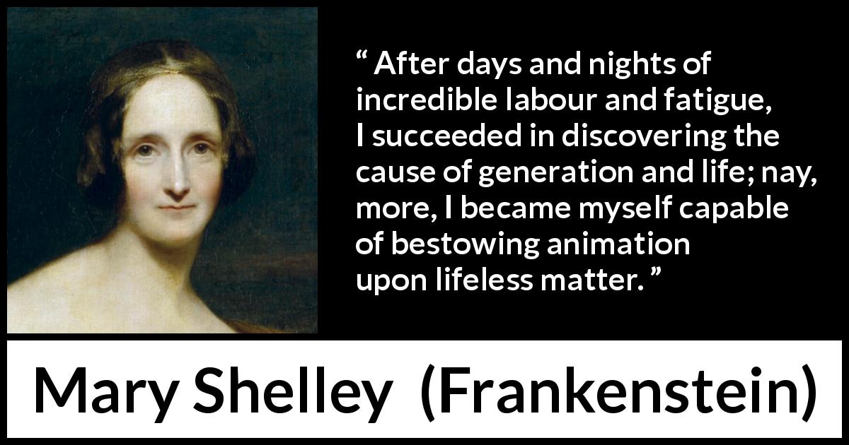 Mary Shelley quote about life from Frankenstein - After days and nights of incredible labour and fatigue, I succeeded in discovering the cause of generation and life; nay, more, I became myself capable of bestowing animation upon lifeless matter.