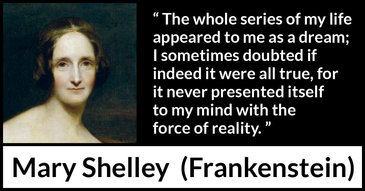 Mary Shelley quote about life from Frankenstein - The whole series of my life appeared to me as a dream; I sometimes doubted if indeed it were all true, for it never presented itself to my mind with the force of reality.