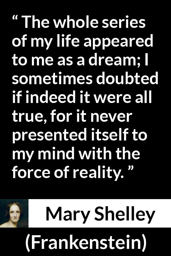 Mary Shelley quote about life from Frankenstein - The whole series of my life appeared to me as a dream; I sometimes doubted if indeed it were all true, for it never presented itself to my mind with the force of reality.