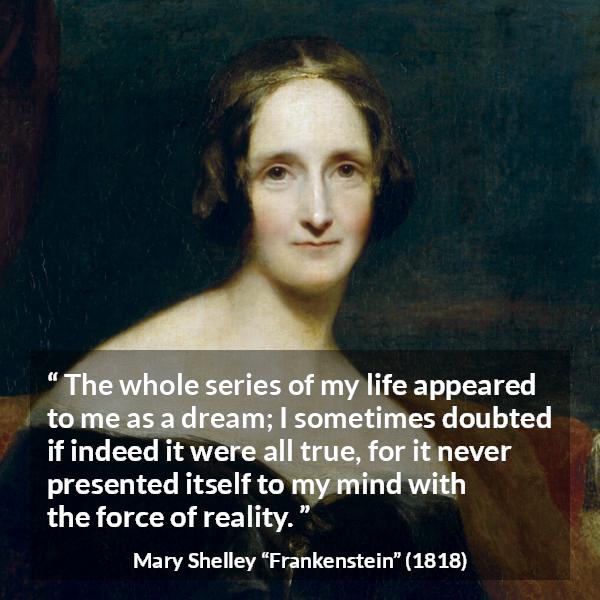 Mary Shelley quote about life from Frankenstein - The whole series of my life appeared to me as a dream; I sometimes doubted if indeed it were all true, for it never presented itself to my mind with the force of reality.