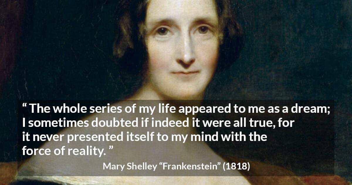 Mary Shelley quote about life from Frankenstein - The whole series of my life appeared to me as a dream; I sometimes doubted if indeed it were all true, for it never presented itself to my mind with the force of reality.