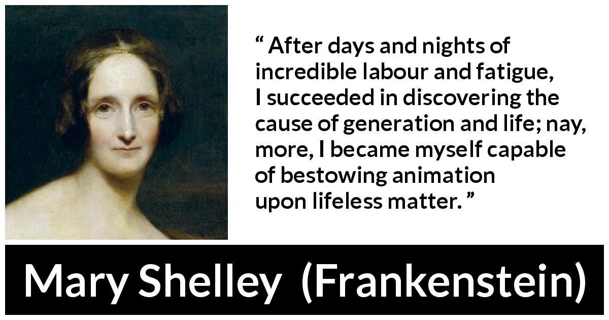 Mary Shelley quote about life from Frankenstein - After days and nights of incredible labour and fatigue, I succeeded in discovering the cause of generation and life; nay, more, I became myself capable of bestowing animation upon lifeless matter.