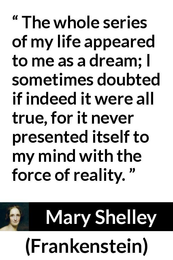 Mary Shelley quote about life from Frankenstein - The whole series of my life appeared to me as a dream; I sometimes doubted if indeed it were all true, for it never presented itself to my mind with the force of reality.