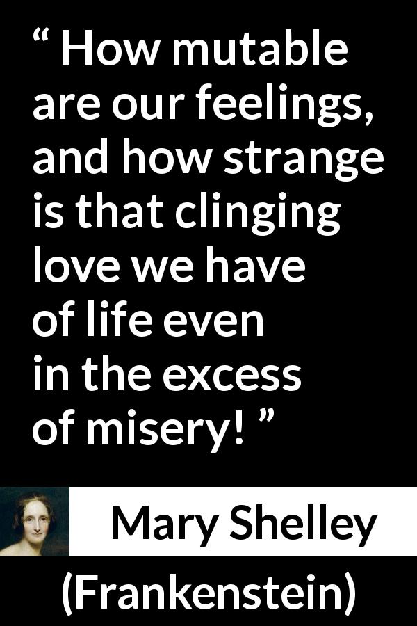 Mary Shelley quote about love from Frankenstein - How mutable are our feelings, and how strange is that clinging love we have of life even in the excess of misery!