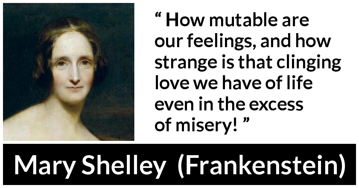 Mary Shelley quote about love from Frankenstein - How mutable are our feelings, and how strange is that clinging love we have of life even in the excess of misery!