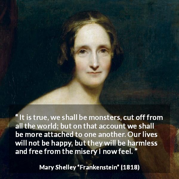 Mary Shelley quote about misery from Frankenstein - It is true, we shall be monsters, cut off from all the world; but on that account we shall be more attached to one another. Our lives will not be happy, but they will be harmless and free from the misery I now feel.