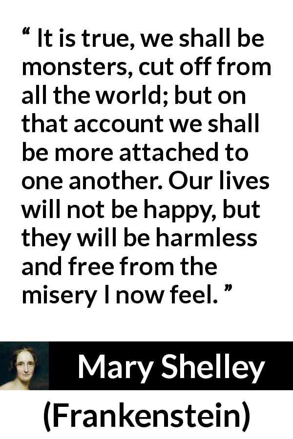 Mary Shelley quote about misery from Frankenstein - It is true, we shall be monsters, cut off from all the world; but on that account we shall be more attached to one another. Our lives will not be happy, but they will be harmless and free from the misery I now feel.