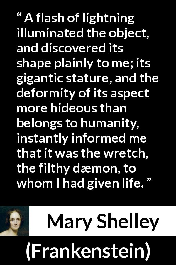 Mary Shelley quote about monster from Frankenstein - A flash of lightning illuminated the object, and discovered its shape plainly to me; its gigantic stature, and the deformity of its aspect more hideous than belongs to humanity, instantly informed me that it was the wretch, the filthy dæmon, to whom I had given life.