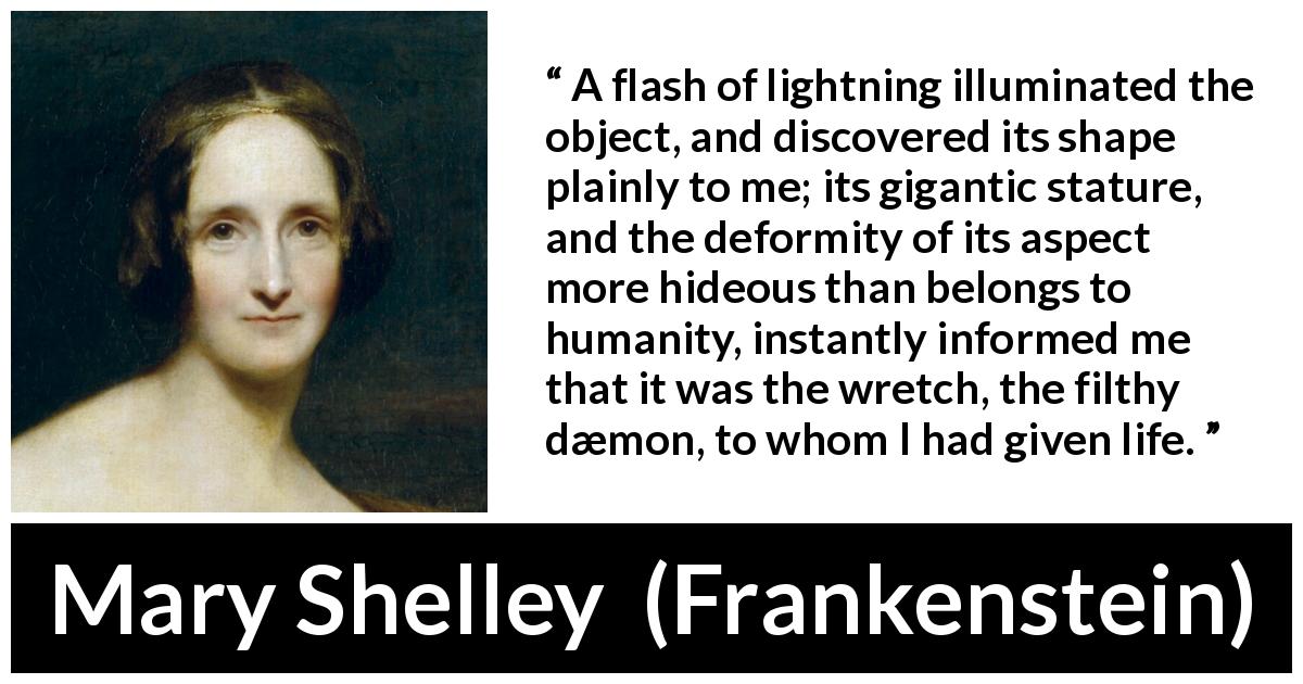 Mary Shelley quote about monster from Frankenstein - A flash of lightning illuminated the object, and discovered its shape plainly to me; its gigantic stature, and the deformity of its aspect more hideous than belongs to humanity, instantly informed me that it was the wretch, the filthy dæmon, to whom I had given life.