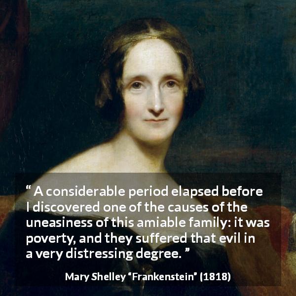 Mary Shelley quote about poverty from Frankenstein - A considerable period elapsed before I discovered one of the causes of the uneasiness of this amiable family: it was poverty, and they suffered that evil in a very distressing degree.