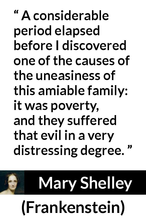 Mary Shelley quote about poverty from Frankenstein - A considerable period elapsed before I discovered one of the causes of the uneasiness of this amiable family: it was poverty, and they suffered that evil in a very distressing degree.