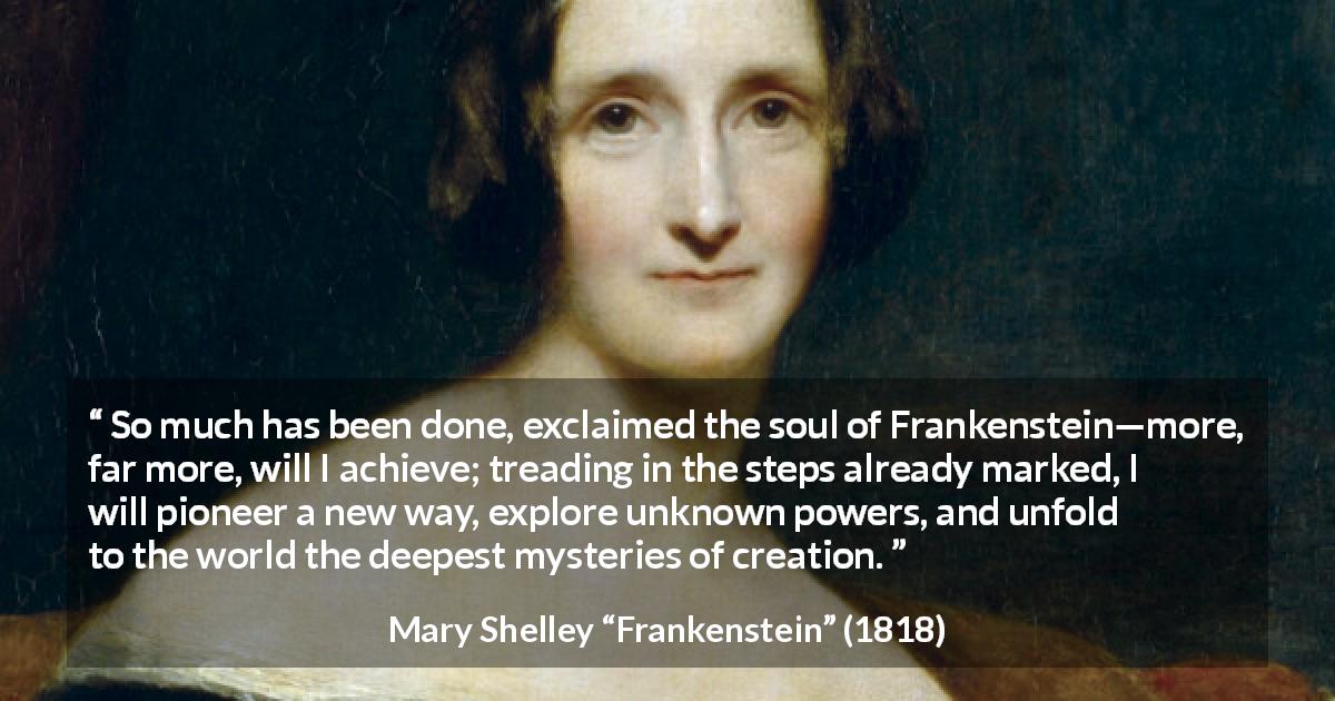 Mary Shelley quote about power from Frankenstein - So much has been done, exclaimed the soul of Frankenstein—more, far more, will I achieve; treading in the steps already marked, I will pioneer a new way, explore unknown powers, and unfold to the world the deepest mysteries of creation.