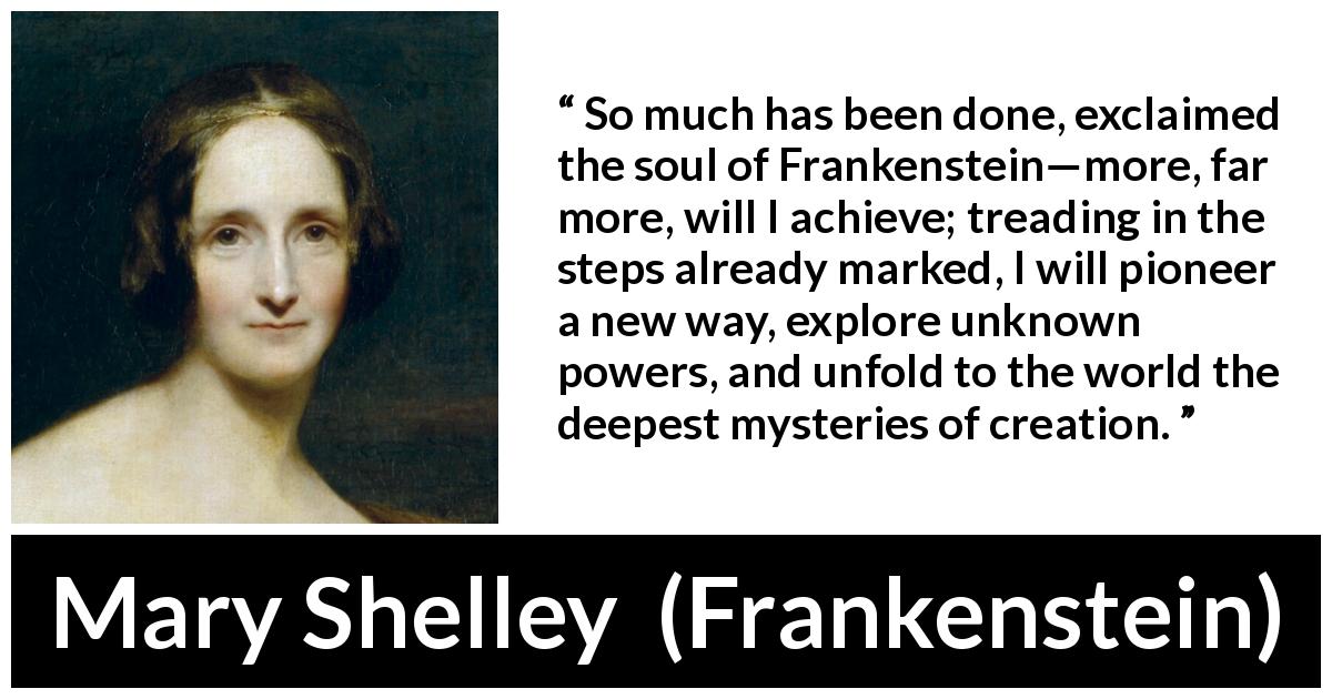 Mary Shelley quote about power from Frankenstein - So much has been done, exclaimed the soul of Frankenstein—more, far more, will I achieve; treading in the steps already marked, I will pioneer a new way, explore unknown powers, and unfold to the world the deepest mysteries of creation.