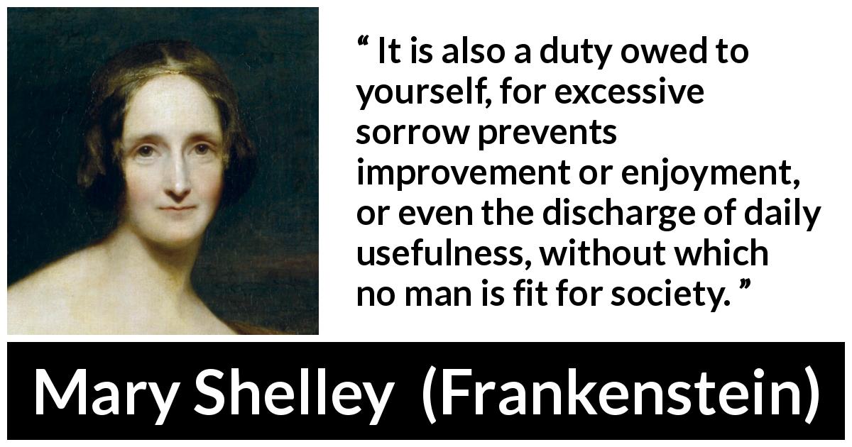 Mary Shelley quote about sorrow from Frankenstein - It is also a duty owed to yourself, for excessive sorrow prevents improvement or enjoyment, or even the discharge of daily usefulness, without which no man is fit for society.
