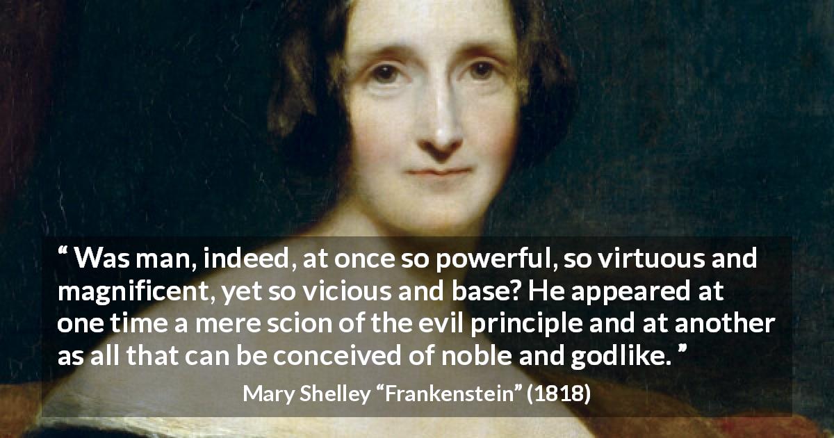 Mary Shelley quote about virtue from Frankenstein - Was man, indeed, at once so powerful, so virtuous and magnificent, yet so vicious and base? He appeared at one time a mere scion of the evil principle and at another as all that can be conceived of noble and godlike.