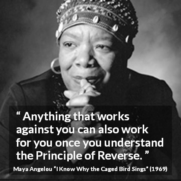 Maya Angelou quote about antagonism from I Know Why the Caged Bird Sings - Anything that works against you can also work for you once you understand the Principle of Reverse.