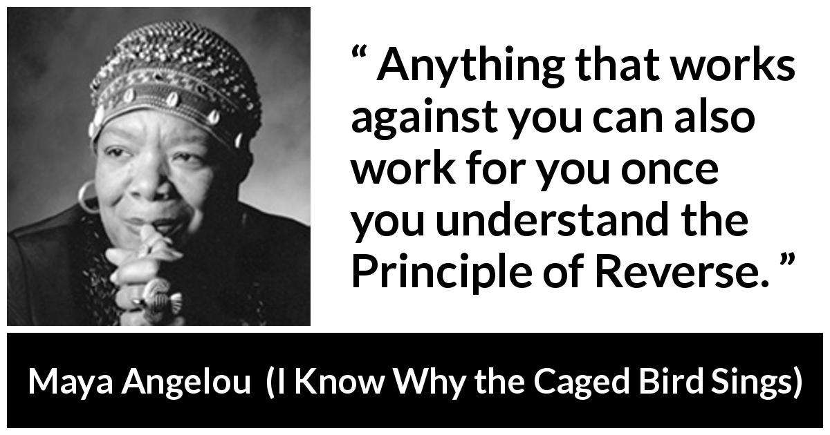 Maya Angelou quote about antagonism from I Know Why the Caged Bird Sings - Anything that works against you can also work for you once you understand the Principle of Reverse.