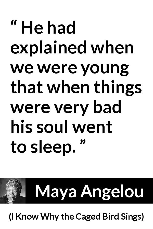Maya Angelou quote about bad from I Know Why the Caged Bird Sings - He had explained when we were young that when things were very bad his soul went to sleep.