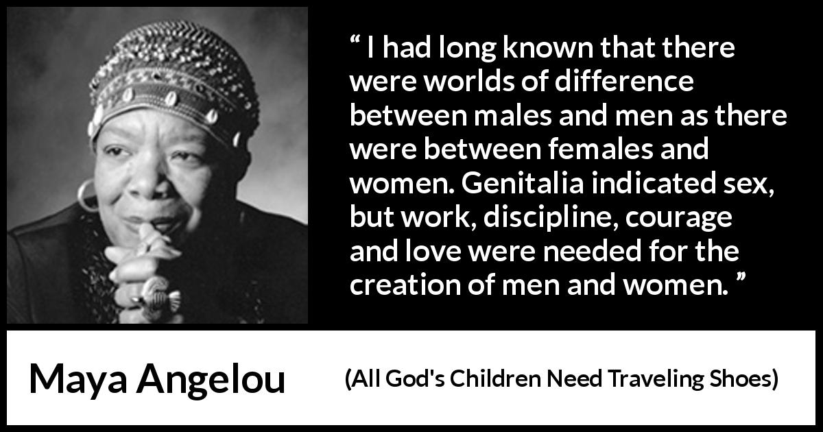 Maya Angelou quote about bestiality from All God's Children Need Traveling Shoes - I had long known that there were worlds of difference between males and men as there were between females and women. Genitalia indicated sex, but work, discipline, courage and love were needed for the creation of men and women.