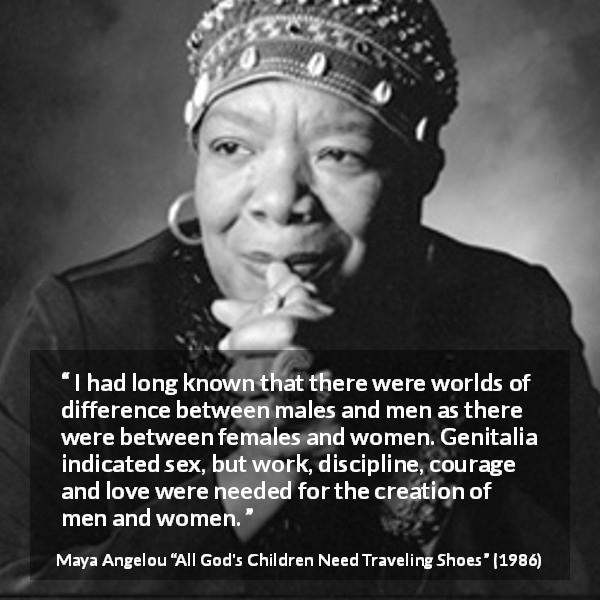 Maya Angelou quote about bestiality from All God's Children Need Traveling Shoes - I had long known that there were worlds of difference between males and men as there were between females and women. Genitalia indicated sex, but work, discipline, courage and love were needed for the creation of men and women.