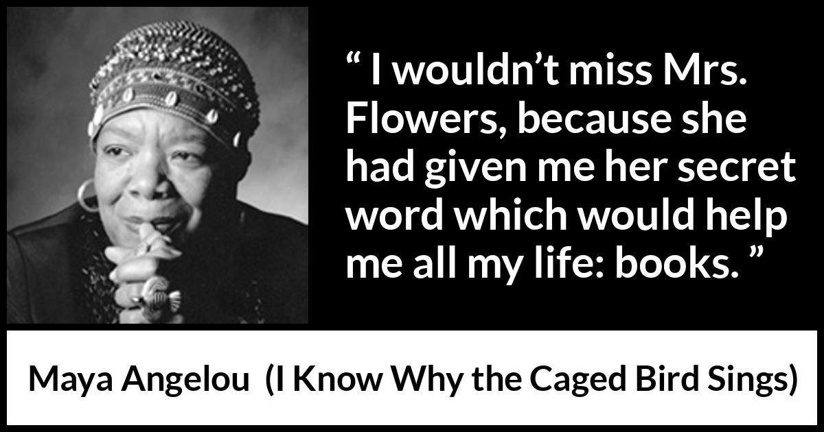 Maya Angelou quote about books from I Know Why the Caged Bird Sings - I wouldn’t miss Mrs. Flowers, because she had given me her secret word which would help me all my life: books.