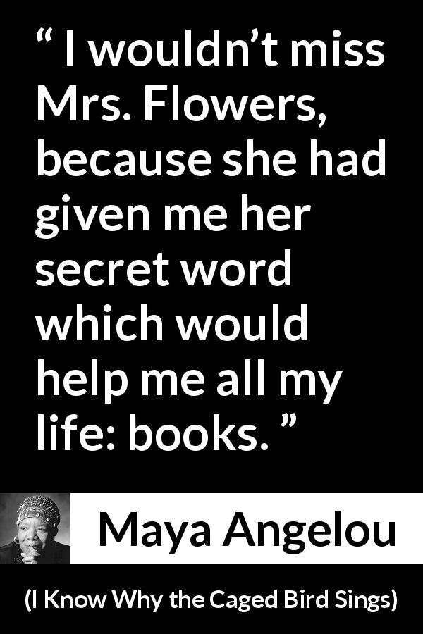 Maya Angelou quote about books from I Know Why the Caged Bird Sings - I wouldn’t miss Mrs. Flowers, because she had given me her secret word which would help me all my life: books.
