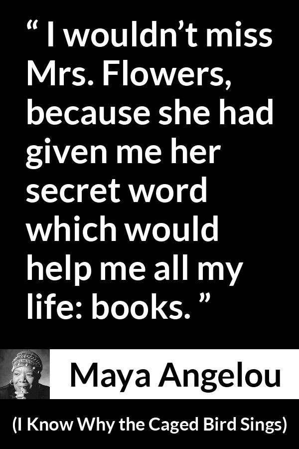 Maya Angelou quote about books from I Know Why the Caged Bird Sings - I wouldn’t miss Mrs. Flowers, because she had given me her secret word which would help me all my life: books.