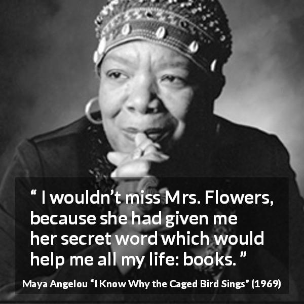 Maya Angelou quote about books from I Know Why the Caged Bird Sings - I wouldn’t miss Mrs. Flowers, because she had given me her secret word which would help me all my life: books.