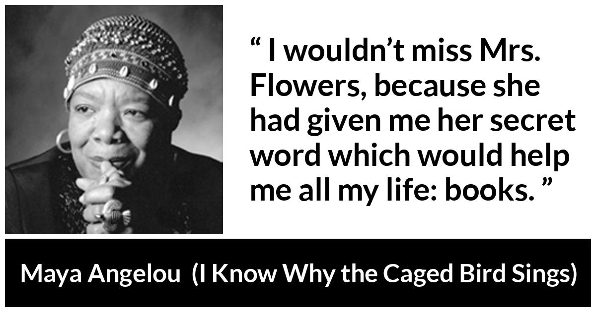 Maya Angelou quote about books from I Know Why the Caged Bird Sings - I wouldn’t miss Mrs. Flowers, because she had given me her secret word which would help me all my life: books.