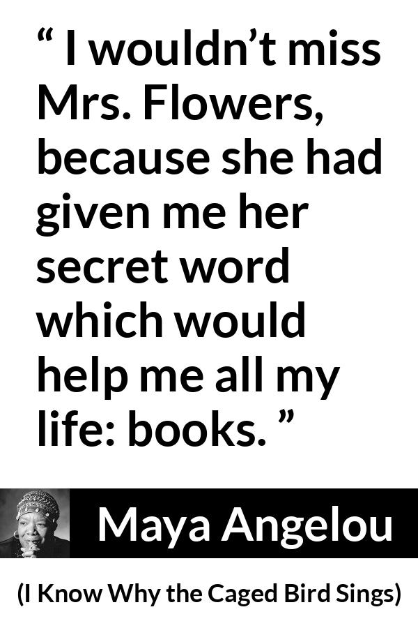 Maya Angelou quote about books from I Know Why the Caged Bird Sings - I wouldn’t miss Mrs. Flowers, because she had given me her secret word which would help me all my life: books.