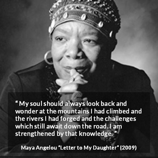 Maya Angelou quote about challenge from Letter to My Daughter - My soul should always look back and wonder at the mountains I had climbed and the rivers I had forged and the challenges which still await down the road. I am strengthened by that knowledge.